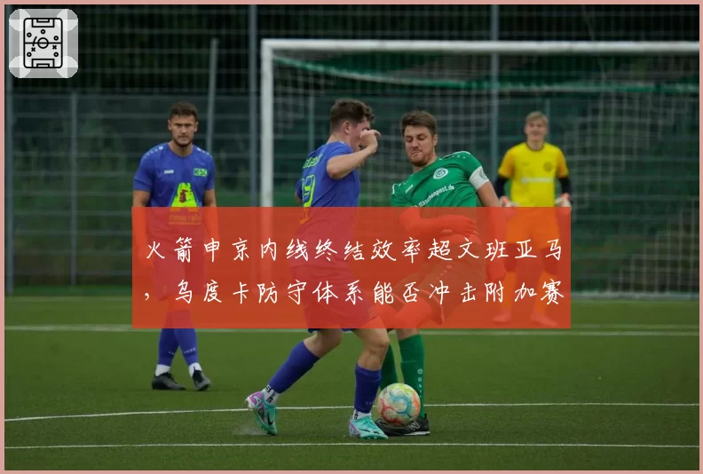 火箭申京内线终结效率超文班亚马,乌度卡防守体系能否冲击附加赛