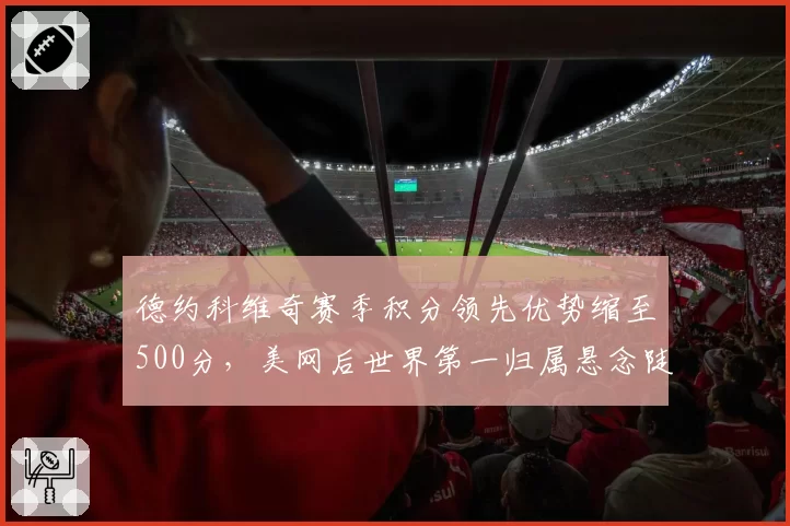 德约科维奇赛季积分领先优势缩至500分,美网后世界第一归属悬念陡增