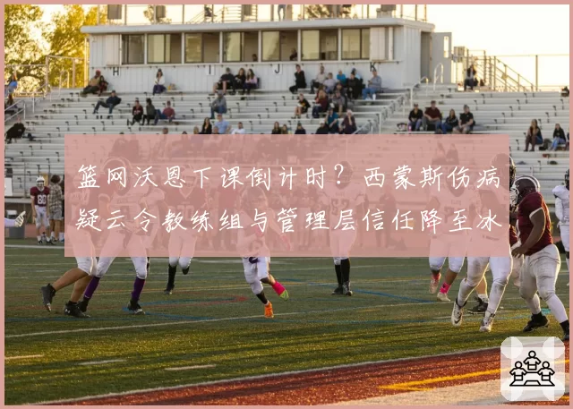 篮网沃恩下课倒计时？西蒙斯伤病疑云令教练组与管理层信任降至冰点