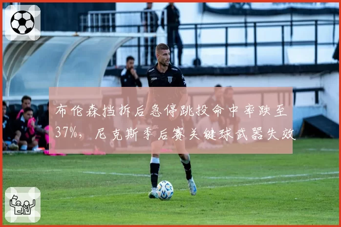 布伦森挡拆后急停跳投命中率跌至37%，尼克斯季后赛关键球武器失效？