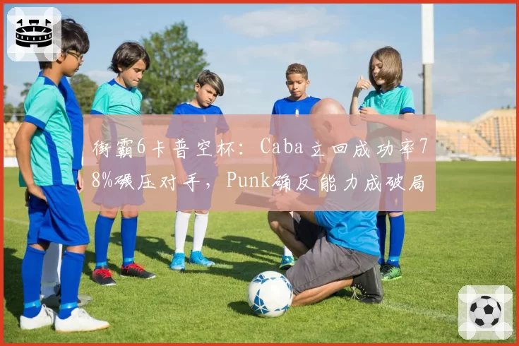 街霸6卡普空杯:Caba立回成功率78%碾压对手,Punk确反能力成破局关键