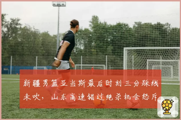 新疆男篮亚当斯最后时刻三分踩线未吹，山东高速错过绝杀机会怒斥裁判