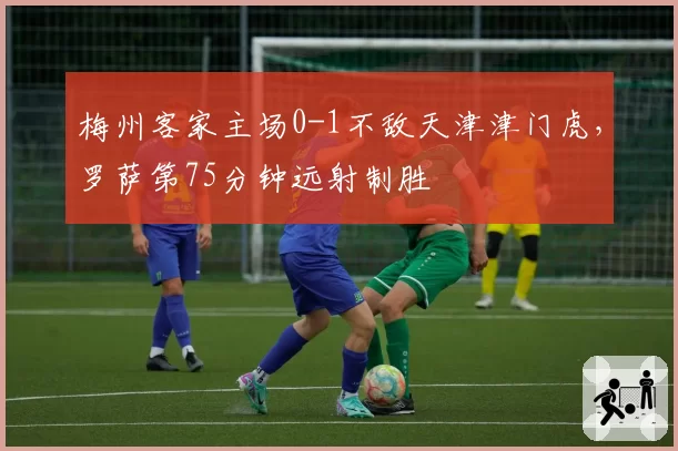 梅州客家主场0-1不敌天津津门虎，罗萨第75分钟远射制胜
