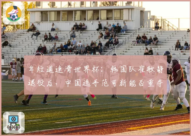 年短道速滑世界杯：韩国队崔敏静退役后，中国选手范可新能否重夺女子500米金牌？