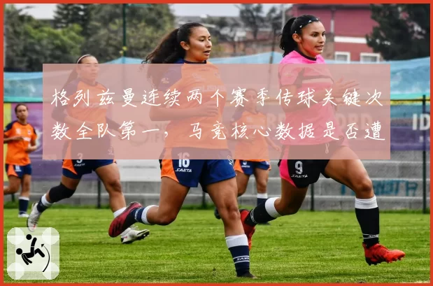 格列兹曼连续两个赛季传球关键次数全队第一,马竞核心数据是否遭新援挤占?