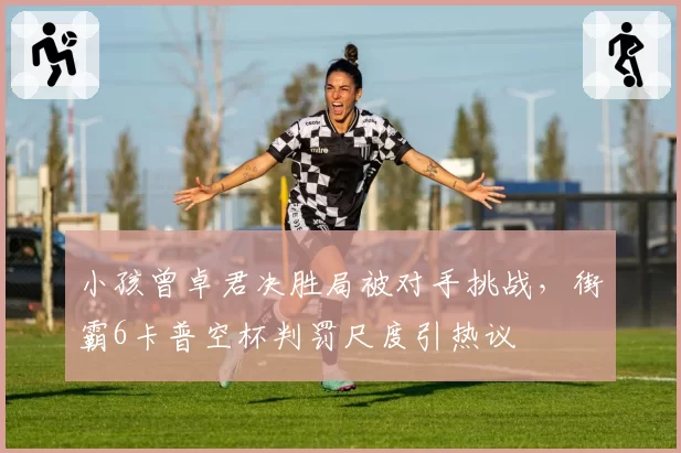 小孩曾卓君决胜局被对手挑战，街霸6卡普空杯判罚尺度引热议