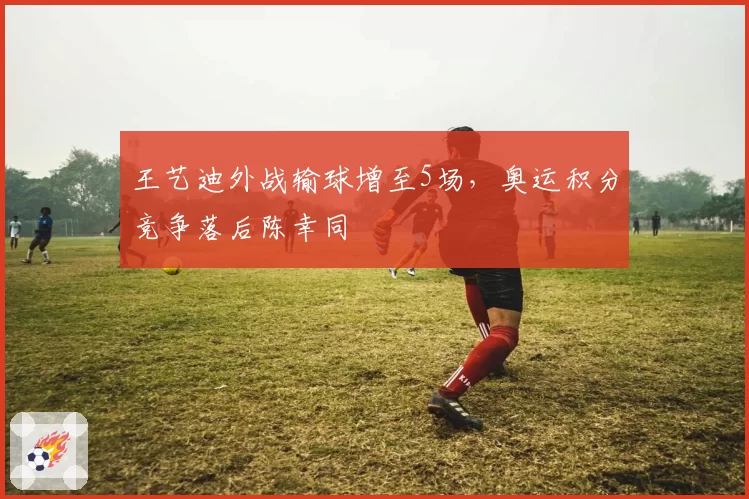 王艺迪外战输球增至5场，奥运积分竞争落后陈幸同