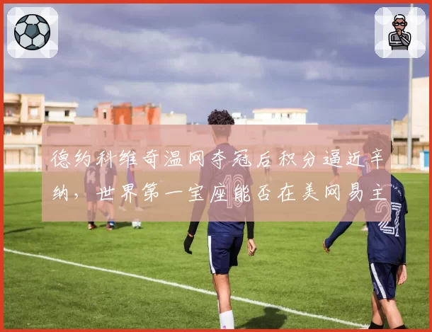 德约科维奇温网夺冠后积分逼近辛纳，世界第一宝座能否在美网易主？