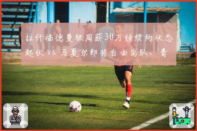 拉什福德曼联周薪30万镑续约状态起伏 vs 马夏尔即将自由离队，青训前锋命运两极
