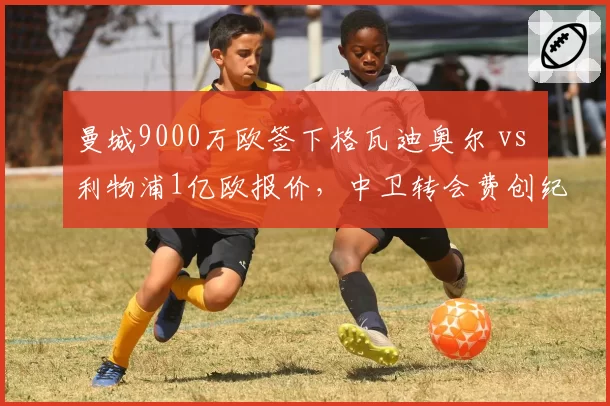 曼城9000万欧签下格瓦迪奥尔 vs 利物浦1亿欧报价，中卫转会费创纪录