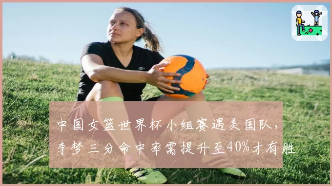 中国女篮世界杯小组赛遇美国队，李梦三分命中率需提升至40%才有胜算