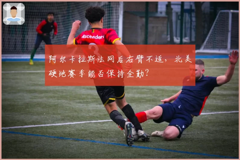 阿尔卡拉斯法网后右臂不适，北美硬地赛季能否保持全勤？