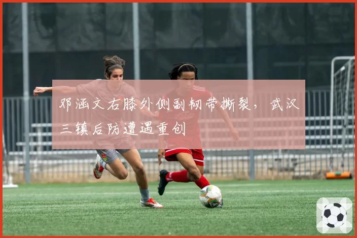 邓涵文右膝外侧副韧带撕裂，武汉三镇后防遭遇重创