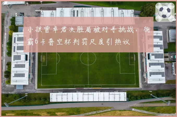 小孩曾卓君决胜局被对手挑战,街霸6卡普空杯判罚尺度引热议
