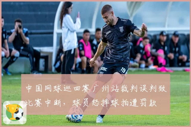 中国网球巡回赛广州站裁判误判致比赛中断，球员怒摔球拍遭罚款