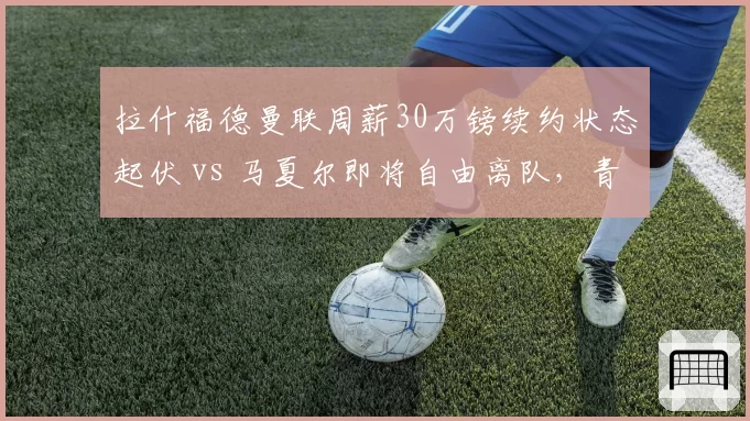 拉什福德曼联周薪30万镑续约状态起伏 vs 马夏尔即将自由离队，青训前锋命运两极