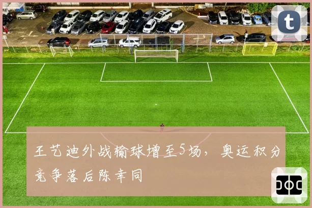 王艺迪外战输球增至5场，奥运积分竞争落后陈幸同