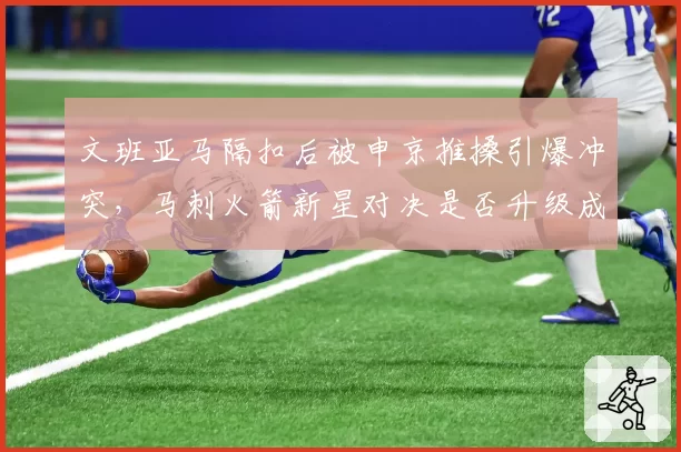 文班亚马隔扣后被申京推搡引爆冲突，马刺火箭新星对决是否升级成打架？