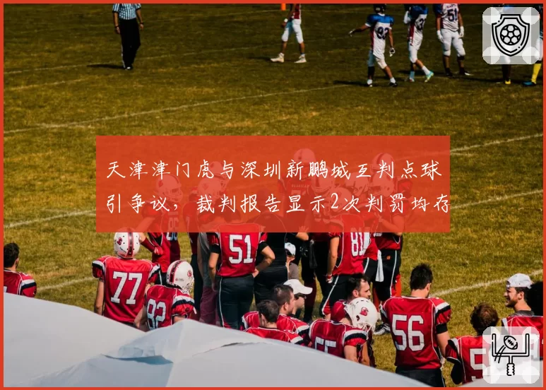 天津津门虎与深圳新鹏城互判点球引争议,裁判报告显示2次判罚均存疑