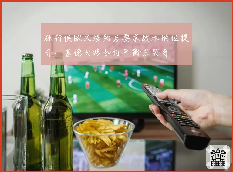 独行侠欧文续约后要求战术地位提升,基德头疼如何平衡东契奇