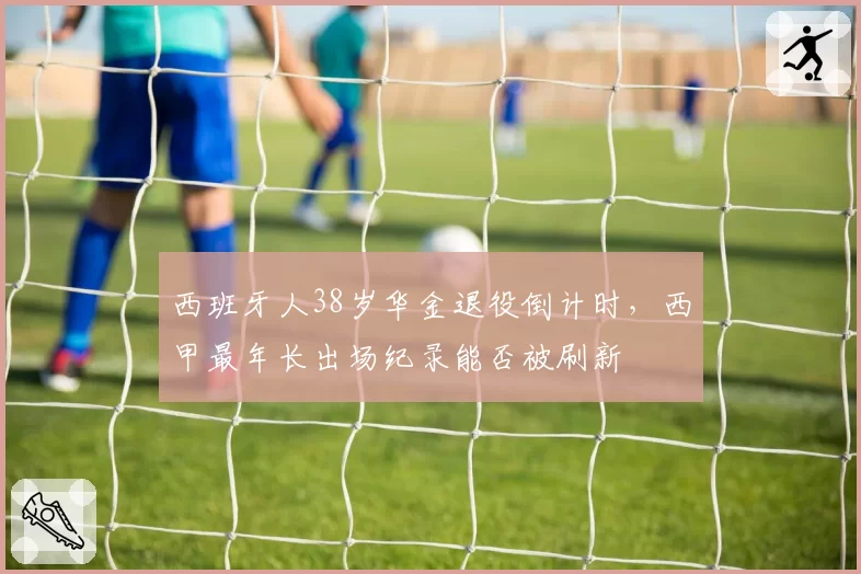 西班牙人38岁华金退役倒计时,西甲最年长出场纪录能否被刷新