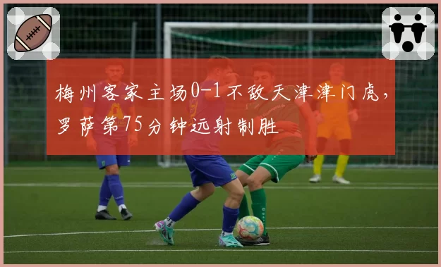梅州客家主场0-1不敌天津津门虎，罗萨第75分钟远射制胜