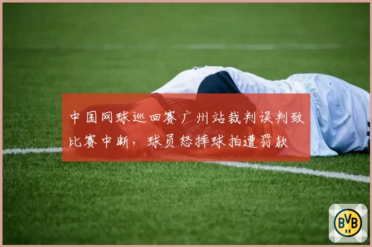 中国网球巡回赛广州站裁判误判致比赛中断，球员怒摔球拍遭罚款