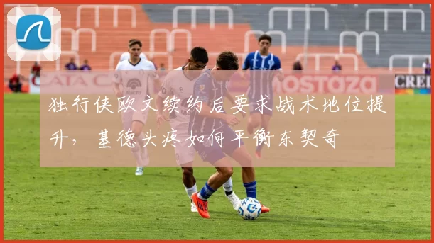 独行侠欧文续约后要求战术地位提升，基德头疼如何平衡东契奇