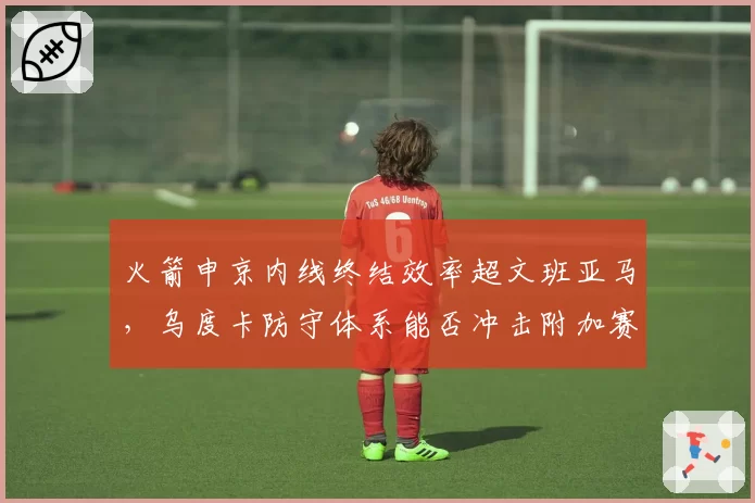 火箭申京内线终结效率超文班亚马,乌度卡防守体系能否冲击附加赛