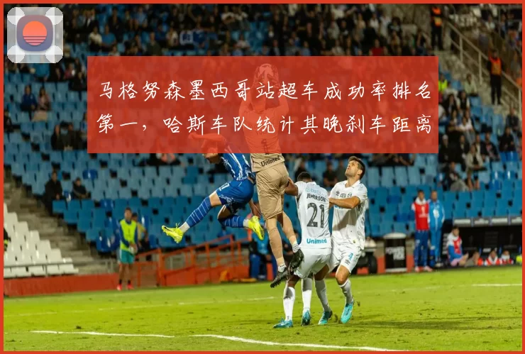 马格努森墨西哥站超车成功率排名第一，哈斯车队统计其晚刹车距离缩短5%