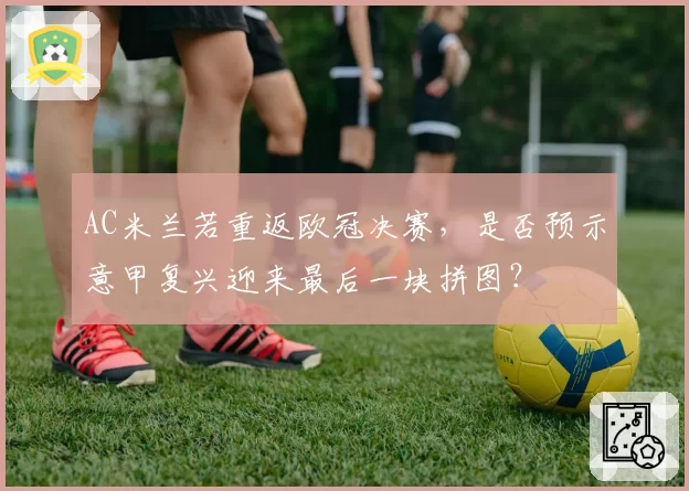 AC米兰若重返欧冠决赛,是否预示意甲复兴迎来最后一块拼图?