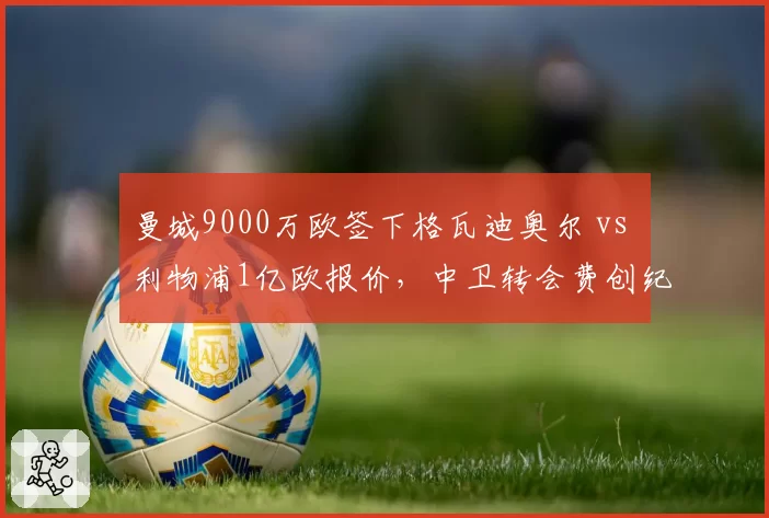 曼城9000万欧签下格瓦迪奥尔 vs 利物浦1亿欧报价，中卫转会费创纪录