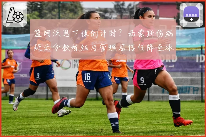 篮网沃恩下课倒计时？西蒙斯伤病疑云令教练组与管理层信任降至冰点
