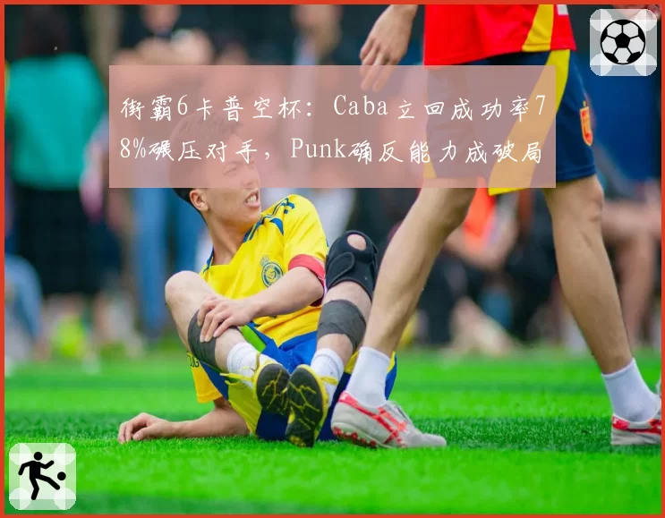 街霸6卡普空杯：Caba立回成功率78%碾压对手，Punk确反能力成破局关键